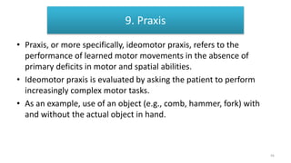• Praxis, or more specifically, ideomotor praxis, refers to the
performance of learned motor movements in the absence of
primary deficits in motor and spatial abilities.
• Ideomotor praxis is evaluated by asking the patient to perform
increasingly complex motor tasks.
• As an example, use of an object (e.g., comb, hammer, fork) with
and without the actual object in hand.
9. Praxis
56
 