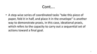 Cont….
• A step-wise series of coordinated tasks "take this piece of
paper, fold it in half, and place it in the envelope" is another
way to demonstrate praxis, in this case, ideational praxis,
which refers to the capacity to carry out a sequential set of
actions toward a final goal.
57
 