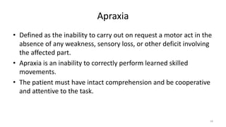 Apraxia
• Defined as the inability to carry out on request a motor act in the
absence of any weakness, sensory loss, or other deficit involving
the affected part.
• Apraxia is an inability to correctly perform learned skilled
movements.
• The patient must have intact comprehension and be cooperative
and attentive to the task.
58
 