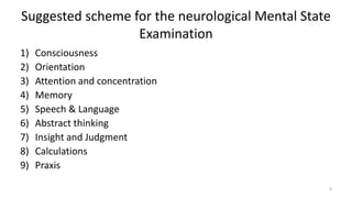 Suggested scheme for the neurological Mental State
Examination
1) Consciousness
2) Orientation
3) Attention and concentration
4) Memory
5) Speech & Language
6) Abstract thinking
7) Insight and Judgment
8) Calculations
9) Praxis
6
 