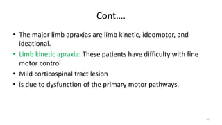 Cont….
• The major limb apraxias are limb kinetic, ideomotor, and
ideational.
• Limb kinetic apraxia: These patients have difficulty with fine
motor control
• Mild corticospinal tract lesion
• is due to dysfunction of the primary motor pathways.
60
 
