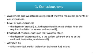 1. Consciousness
• Awareness and wakefulness represent the two main components of
consciousness.
• Level of consciousness
– the degree of arousal (i.e., is the patient fully awake or does he or she
require stimulation to awaken and respond?),
• Content of consciousness or that wakeful state
– the degree of awareness (i.e., is the patient coherent or is he or she
confused, inattentive, or delusional?).
• Affected by
– Diffuse cortical, medial thalamic or brainstem RAS lesions
7
 