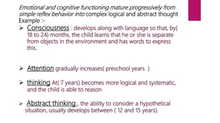 Emotional and cognitive functioning mature progressively from
simple reflex behavior into complex logical and abstract thought
Example :-
 Consciousness : develops along with language so that, by(
18 to 24) months, the child learns that he or she is separate
from objects in the environment and has words to express
this.
 Attention gradually increases( preschool years )
 thinking At( 7 years) becomes more logical and systematic,
and the child is able to reason
 Abstract thinking , the ability to consider a hypothetical
situation, usually develops between ( 12 and 15 years).
 
