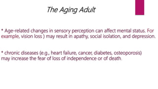 The Aging Adult
* Age-related changes in sensory perception can affect mental status. For
example, vision loss ) may result in apathy, social isolation, and depression.
* chronic diseases (e.g., heart failure, cancer, diabetes, osteoporosis)
may increase the fear of loss of independence or of death.
 