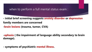 when to perform a full mental status exam :
- initial brief screening suggests anxiety disorder or depression
family members are concerned
-brain lesions (trauma, tumor, CVA)
-aphasia ( the impairment of language ability secondary to brain
damage).
- symptoms of psychiatric mental illness.
 