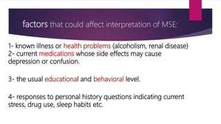 factors that could affect interpretation of MSE:
1- known illness or health problems (alcoholism, renal disease)
2- current medications whose side effects may cause
depression or confusion.
3- the usual educational and behavioral level.
4- responses to personal history questions indicating current
stress, drug use, sleep habits etc.
 