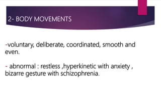 2- BODY MOVEMENTS
-voluntary, deliberate, coordinated, smooth and
even.
- abnormal : restless ,hyperkinetic with anxiety ,
bizarre gesture with schizophrenia.
 