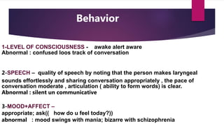 Behavior
1-LEVEL OF CONSCIOUSNESS - awake alert aware
Abnormal : confused loos track of conversation
2-SPEECH – quality of speech by noting that the person makes laryngeal
sounds effortlessly and sharing conversation appropriately , the pace of
conversation moderate , articulation ( ability to form words) is clear.
Abnormal : silent un communicative
3-MOOD+AFFECT –
appropriate; ask(( how do u feel today?))
abnormal : mood swings with mania; bizarre with schizophrenia
 