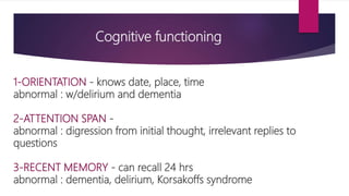 Cognitive functioning
1-ORIENTATION - knows date, place, time
abnormal : w/delirium and dementia
2-ATTENTION SPAN -
abnormal : digression from initial thought, irrelevant replies to
questions
3-RECENT MEMORY - can recall 24 hrs
abnormal : dementia, delirium, Korsakoffs syndrome
 