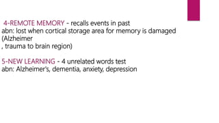 4-REMOTE MEMORY - recalls events in past
abn: lost when cortical storage area for memory is damaged
(Alzheimer
, trauma to brain region)
5-NEW LEARNING - 4 unrelated words test
abn: Alzheimer's, dementia, anxiety, depression
 