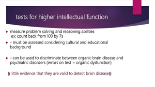 tests for higher intellectual function
 measure problem solving and reasoning abilities
ex: count back from 100 by 7s
 - must be assessed considering cultural and educational
background
 - can be used to discriminate between organic brain disease and
psychiatric disorders (errors on test = organic dysfunction)
)) little evidence that they are valid to detect brain disease((
 