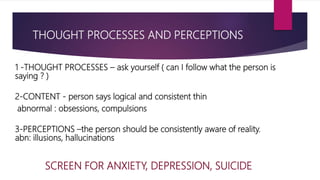 THOUGHT PROCESSES AND PERCEPTIONS
1 -THOUGHT PROCESSES – ask yourself ( can I follow what the person is
saying ? )
2-CONTENT - person says logical and consistent thin
abnormal : obsessions, compulsions
3-PERCEPTIONS –the person should be consistently aware of reality.
abn: illusions, hallucinations
SCREEN FOR ANXIETY, DEPRESSION, SUICIDE
 