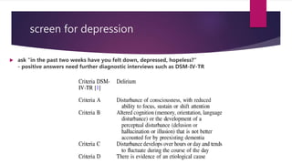 screen for depression
 ask "in the past two weeks have you felt down, depressed, hopeless?"
- positive answers need further diagnostic interviews such as DSM-IV-TR
 