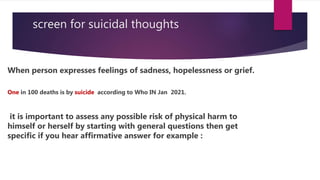 screen for suicidal thoughts
When person expresses feelings of sadness, hopelessness or grief.
One in 100 deaths is by suicide according to Who IN Jan 2021.
it is important to assess any possible risk of physical harm to
himself or herself by starting with general questions then get
specific if you hear affirmative answer for example :
 