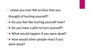 .Have you ever felt so blue that you
thought of hurting yourself?
 Do you feel like hurting yourself now?
 Do you have a plan to hurt yourself?
 What would happen if you were dead?
 How would other people react if you
were dead?
 