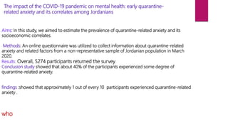 Aims: In this study, we aimed to estimate the prevalence of quarantine-related anxiety and its
socioeconomic correlates.
Methods: An online questionnaire was utilized to collect information about quarantine-related
anxiety and related factors from a non-representative sample of Jordanian population in March
2020.
Results: Overall, 5274 participants returned the survey.
Conclusion study showed that about 40% of the participants experienced some degree of
quarantine-related anxiety.
findings :showed that approximately 1 out of every 10 participants experienced quarantine-related
anxiety .
who
The impact of the COVID-19 pandemic on mental health: early quarantine-
related anxiety and its correlates among Jordanians
 