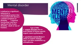 Mental disorder
is defined as a significant
behavioral or
psychological pattern that
is associated with distress (
a painful symptom) or
disability ( impaired
functioning ) and has a
significant risk of pain,
disability , death or loss of
freedom. Type of MD:
1- organic disorders due to
brain disease of known specific
organic cause e.g.Dementia
2- psychiatric mental illness in
which an organic etiology
hasn’t yet been established e.g.
schizophrenia.
 