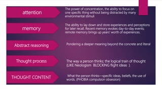 attention
memory
Abstract reasoning
Thought process
THOUGHT CONTENT
The power of concentration, the ability to focus on
one specific thing without being distracted by many
environmental stimuli
The ability to lay down and store experiences and perceptions
for later recall. Recent memory evokes day-to-day events;
remote memory brings up years' worth of experiences.
Pondering a deeper meaning beyond the concrete and literal
The way a person thinks; the logical train of thought
(LIKE Neologism BLOCKING flight ideas ).
What the person thinks—specific ideas, beliefs, the use of
words. (PHOBIA compulsion obsession)
 