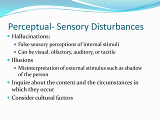 Perceptual- Sensory Disturbances
 Hallucinations:
    False sensory perceptions of internal stimuli
    Can be visual, olfactory, auditory, or tactile
 Illusions
    Misinterpretation of external stimulus such as shadow
     of the person
 Inquire about the content and the circumstances in
  which they occur
 Consider cultural factors
 