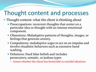 Thought content and processes
 Thought content: what the client is thinking about
    Preoccupations: recurrent thoughts that center on a
     particular idea or thought with an intense emotional
     component.
    Obsessions: Maladaptive patterns of thoughts, images, or
     feelings that generate anxiety.
    Compulsions: maladaptive urges to act on an impulse and
     involve ritualistic behaviors such as excessive hand
     washing.
    Delusions: fixed false beliefs and includes
     persecutory, somatic, or jealous types
       Assess whether the client has homicidal or suicidal ideations
 