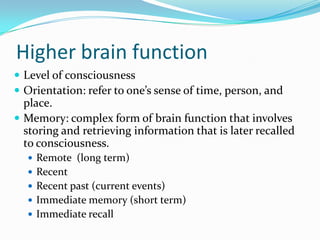 Higher brain function
 Level of consciousness
 Orientation: refer to one’s sense of time, person, and
  place.
 Memory: complex form of brain function that involves
  storing and retrieving information that is later recalled
  to consciousness.
   Remote (long term)
   Recent
   Recent past (current events)
   Immediate memory (short term)
   Immediate recall
 