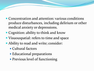  Concentration and attention: various conditions
  produce disturbances, including delirium or other
  medical anxiety or depressions.
 Cognition: ability to think and know
 Visuouspatial: refers to time and space
 Ability to read and write; consider:
    Cultural factors
    Educational preparations
    Previous level of functioning
 