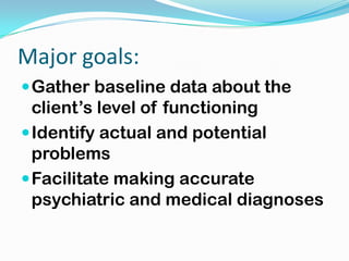 Major goals:
 Gather baseline data about the
  client’s level of functioning
 Identify actual and potential
  problems
 Facilitate making accurate
  psychiatric and medical diagnoses
 