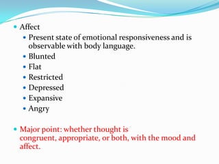  Affect
   Present state of emotional responsiveness and is
    observable with body language.
   Blunted
   Flat
   Restricted
   Depressed
   Expansive
   Angry


 Major point: whether thought is
 congruent, appropriate, or both, with the mood and
 affect.
 