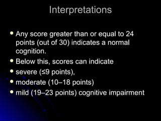 Interpretations
Any score greater than or equal to 24
points (out of 30) indicates a normal
cognition.
Below this, scores can indicate
severe (≤9 points),
moderate (10–18 points)
mild (19–23 points) cognitive impairment
 