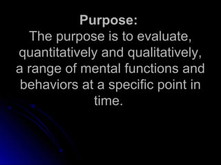 Purpose:Purpose:
The purpose is to evaluate,The purpose is to evaluate,
quantitatively and qualitatively,quantitatively and qualitatively,
a range of mental functions anda range of mental functions and
behaviors at a specific point inbehaviors at a specific point in
time.time.
 