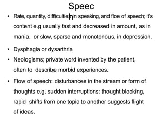 • Rate, quantity, difficulties in speaking, and floe of speech; it’s
content e.g usually fast and decreased in amount, as in
mania, or slow, sparse and monotonous, in depression.
• Dysphagia or dysarthria
• Neologisms; private word invented by the patient,
often to describe morbid experiences.
• Flow of speech: disturbances in the stream or form of
thoughts e.g. sudden interruptions: thought blocking,
rapid shifts from one topic to another suggests flight
of ideas.
Speec
h
 
