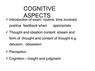 COGNITIVE
ASPECTS
 Introduction of exam: routine, time involved,
positive feedback when appropriate
 Thought and ideation content: stream and
form of thought and content of thought e.g.
delusion, obsession
 Perception
 Cognition – insight and judgment
 