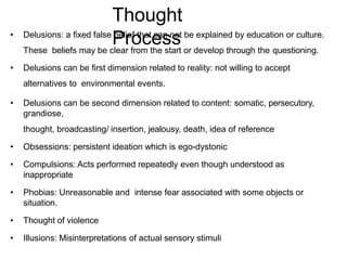 • Delusions: a fixed false belief that can not be explained by education or culture.
These beliefs may be clear from the start or develop through the questioning.
• Delusions can be first dimension related to reality: not willing to accept
alternatives to environmental events.
• Delusions can be second dimension related to content: somatic, persecutory,
grandiose,
thought, broadcasting/ insertion, jealousy, death, idea of reference
• Obsessions: persistent ideation which is ego-dystonic
• Compulsions: Acts performed repeatedly even though understood as
inappropriate
• Phobias: Unreasonable and intense fear associated with some objects or
situation.
• Thought of violence
• Illusions: Misinterpretations of actual sensory stimuli
Thought
Process
 