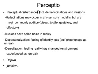 Perceptio
n
• Perceptual disturbances include hallucinations and illusions
-Hallucinations may occur in any sensory modality, but are
most commonly auditory(visual, tactile, gustatory, and
olfactory)
-Illusions have some basis in reality
-Depersonalization: feeling of identity loss (self experienced as
unreal)
-Derealization: feeling reality has changed (environment
experienced as unreal)
• Dejavu
• jamaisvu
 