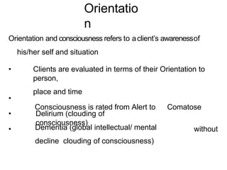 Orientatio
n
Orientation and consciousness refers to aclient’s awarenessof
his/her self and situation
• Clients are evaluated in terms of their Orientation to
person,
place and time
Consciousness is rated from Alert to Comatose
•
• Delirium (clouding of
consciousness)
• Dementia (global intellectual/ mental
decline clouding of consciousness)
without
 