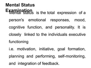 Mental Status
Examination
Mental status is the total expression of a
person's emotional responses, mood,
cognitive function, and personality. It is
closely linked to the individuals executive
functioning
i.e. motivation, initiative, goal formation,
planning and performing, self-monitoring,
and integration of feedback.
 