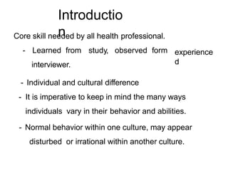 Introductio
n
Core skill needed by all health professional.
- Learned from study, observed form
interviewer.
experience
d
- Individual and cultural difference
- It is imperative to keep in mind the many ways
individuals vary in their behavior and abilities.
- Normal behavior within one culture, may appear
disturbed or irrational within another culture.
 