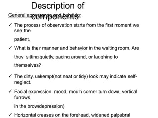 Description of
components
General appearance and behavior
 The process of observation starts from the first moment we
see the
patient.
 What is their manner and behavior in the waiting room. Are
they sitting quietly, pacing around, or laughing to
themselves?
 The dirty, unkempt(not neat or tidy) look may indicate self-
neglect.
 Facial expression: mood; mouth corner turn down, vertical
furrows
in the brow(depression)
 Horizontal creases on the forehead, widened palpebral
 