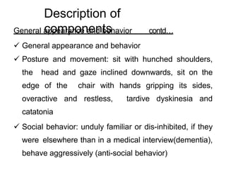 General appearance and behavior contd…
 General appearance and behavior
 Posture and movement: sit with hunched shoulders,
the head and gaze inclined downwards, sit on the
edge of the chair with hands gripping its sides,
overactive and restless, tardive dyskinesia and
catatonia
 Social behavior: unduly familiar or dis-inhibited, if they
were elsewhere than in a medical interview(dementia),
behave aggressively (anti-social behavior)
Description of
components
 