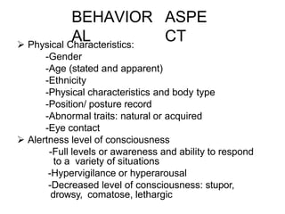 BEHAVIOR
AL
ASPE
CT
 Physical Characteristics:
-Gender
-Age (stated and apparent)
-Ethnicity
-Physical characteristics and body type
-Position/ posture record
-Abnormal traits: natural or acquired
-Eye contact
 Alertness level of consciousness
-Full levels or awareness and ability to respond
to a variety of situations
-Hypervigilance or hyperarousal
-Decreased level of consciousness: stupor,
drowsy, comatose, lethargic
 