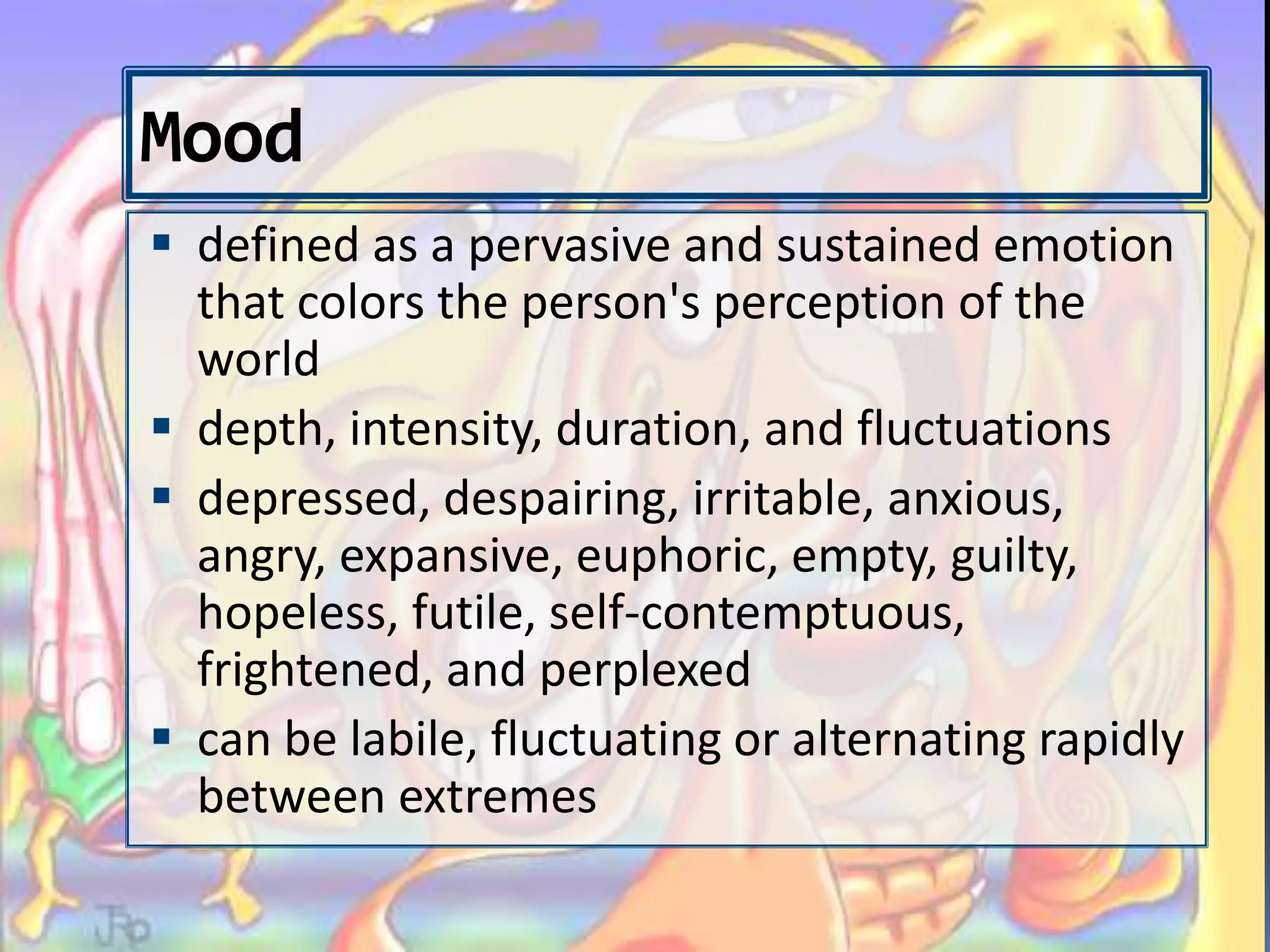 Mood
 defined as a pervasive and sustained emotion
that colors the person's perception of the
world
 depth, intensity, duration, and fluctuations
 depressed, despairing, irritable, anxious,
angry, expansive, euphoric, empty, guilty,
hopeless, futile, self-contemptuous,
frightened, and perplexed
 can be labile, fluctuating or alternating rapidly
between extremes
 