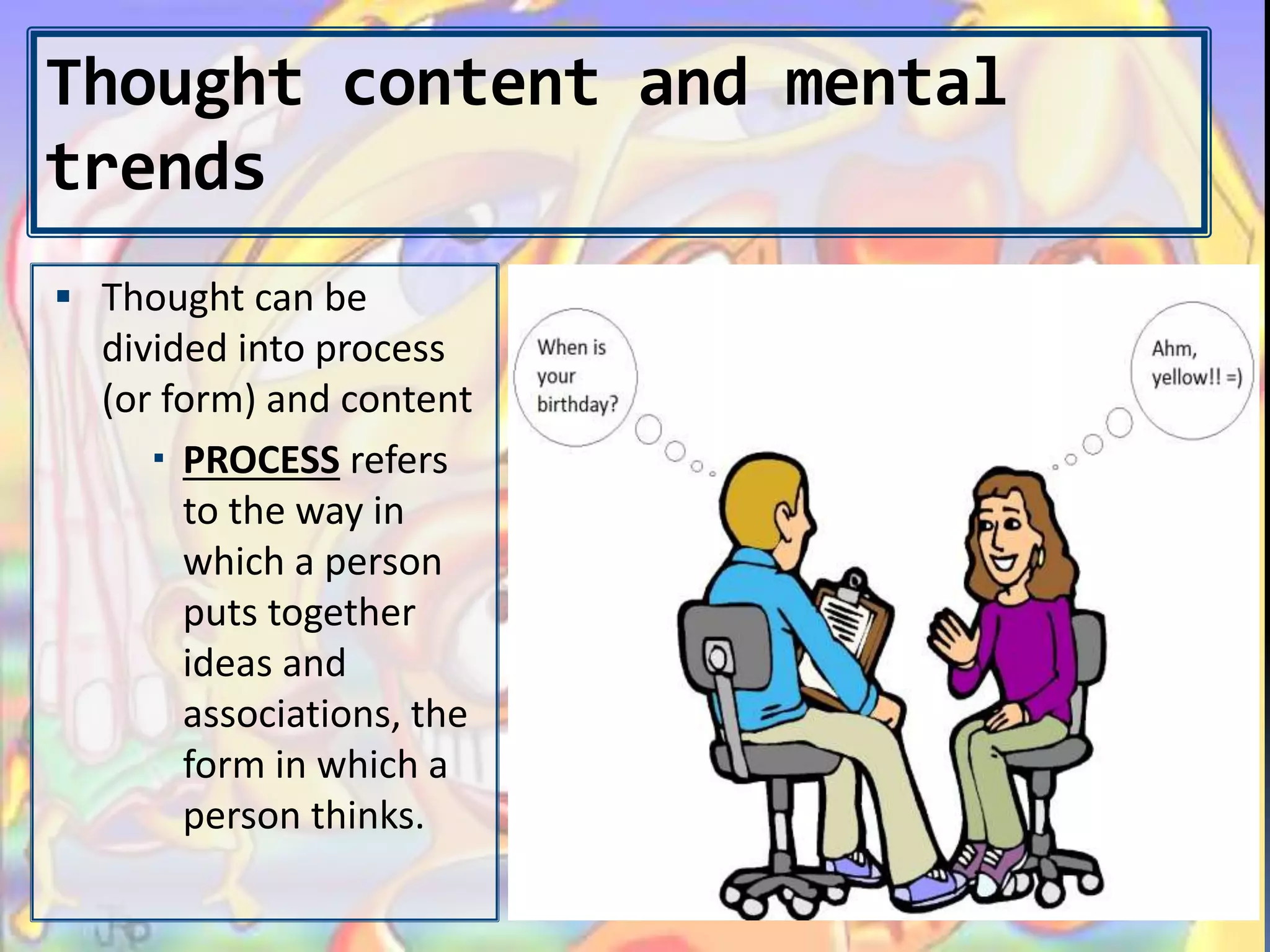 Thought content and mental
trends
 Thought can be
divided into process
(or form) and content
 PROCESS refers
to the way in
which a person
puts together
ideas and
associations, the
form in which a
person thinks.
 