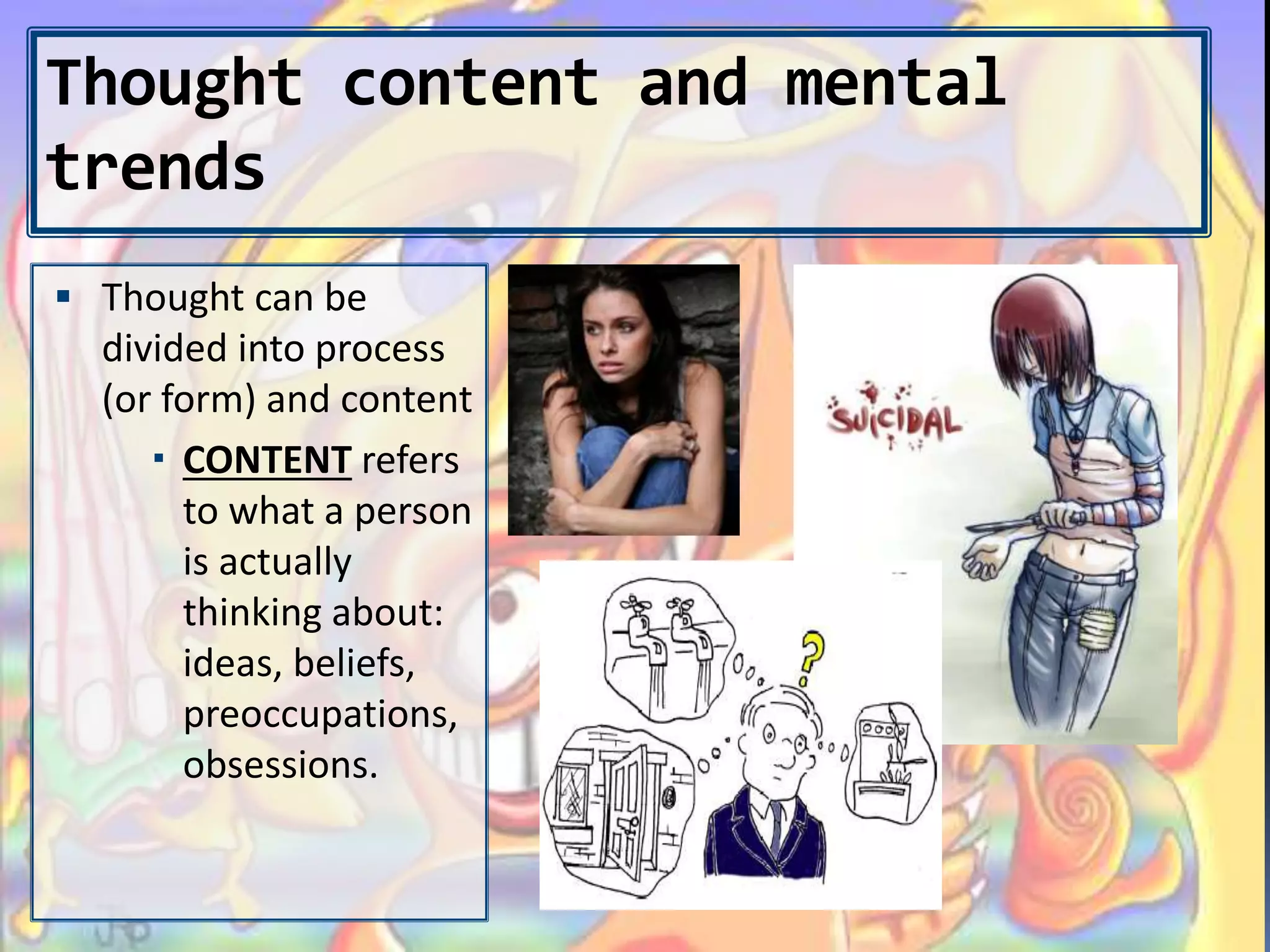 Thought content and mental
trends
 Thought can be
divided into process
(or form) and content
 CONTENT refers
to what a person
is actually
thinking about:
ideas, beliefs,
preoccupations,
obsessions.
 