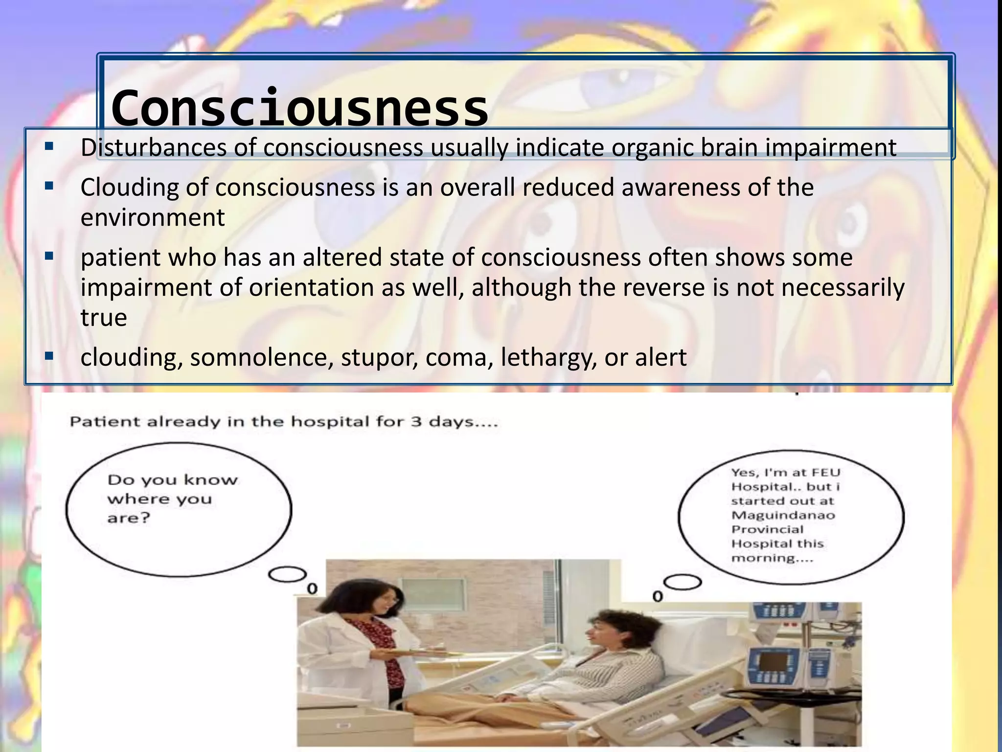 Consciousness
 Disturbances of consciousness usually indicate organic brain impairment
 Clouding of consciousness is an overall reduced awareness of the
environment
 patient who has an altered state of consciousness often shows some
impairment of orientation as well, although the reverse is not necessarily
true
 clouding, somnolence, stupor, coma, lethargy, or alert
 