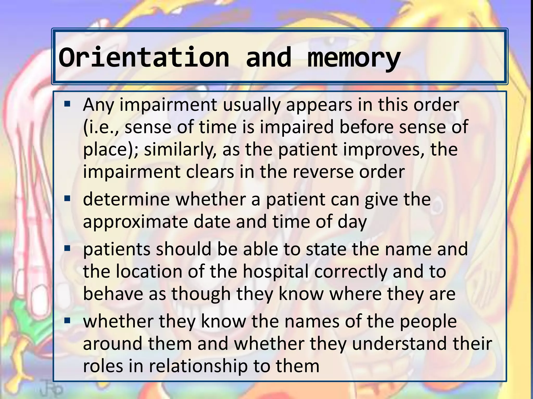 Orientation and memory
 Any impairment usually appears in this order
(i.e., sense of time is impaired before sense of
place); similarly, as the patient improves, the
impairment clears in the reverse order
 determine whether a patient can give the
approximate date and time of day
 patients should be able to state the name and
the location of the hospital correctly and to
behave as though they know where they are
 whether they know the names of the people
around them and whether they understand their
roles in relationship to them
 