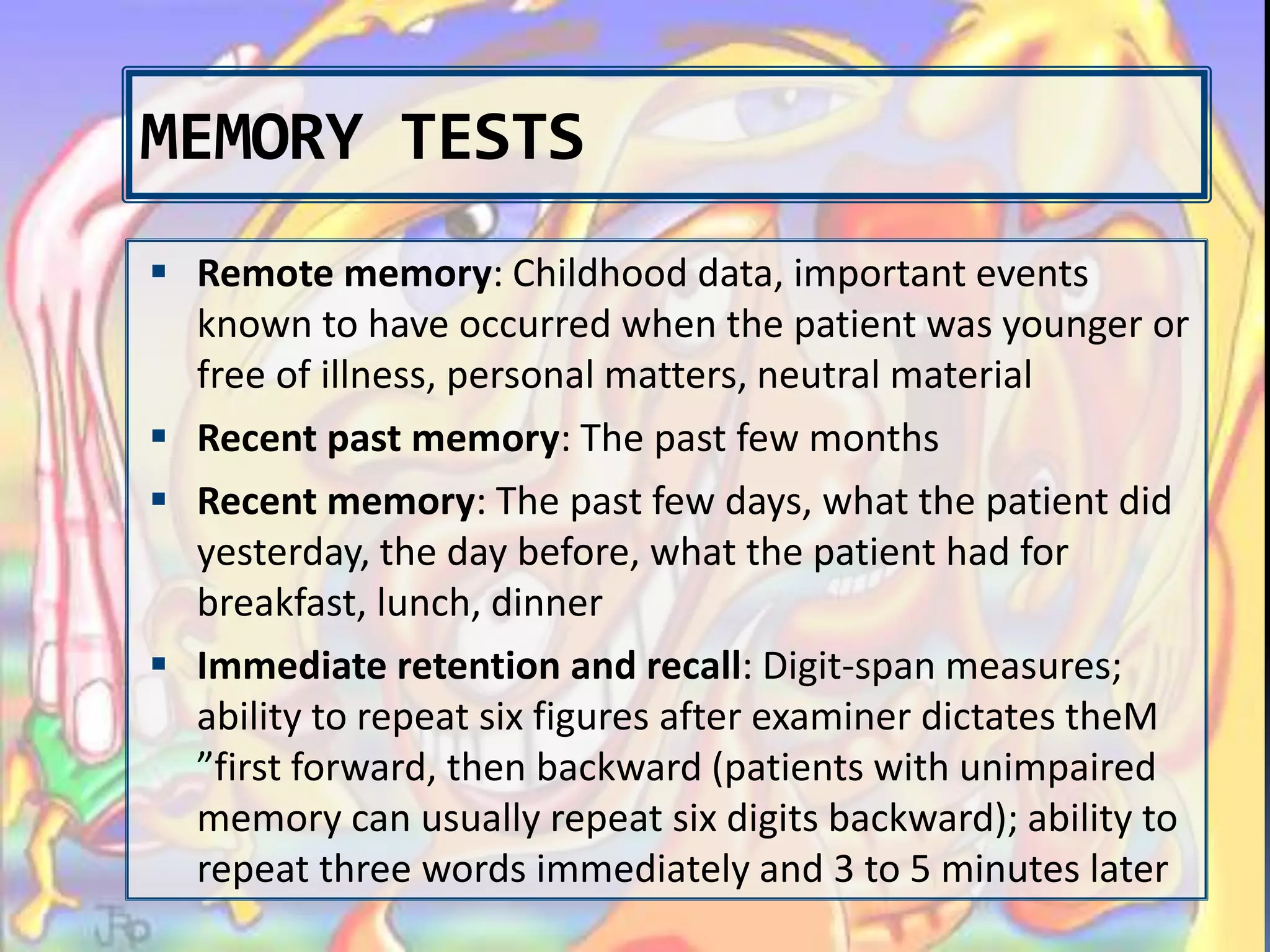 MEMORY TESTS
 Remote memory: Childhood data, important events
known to have occurred when the patient was younger or
free of illness, personal matters, neutral material
 Recent past memory: The past few months
 Recent memory: The past few days, what the patient did
yesterday, the day before, what the patient had for
breakfast, lunch, dinner
 Immediate retention and recall: Digit-span measures;
ability to repeat six figures after examiner dictates theM
”first forward, then backward (patients with unimpaired
memory can usually repeat six digits backward); ability to
repeat three words immediately and 3 to 5 minutes later
 