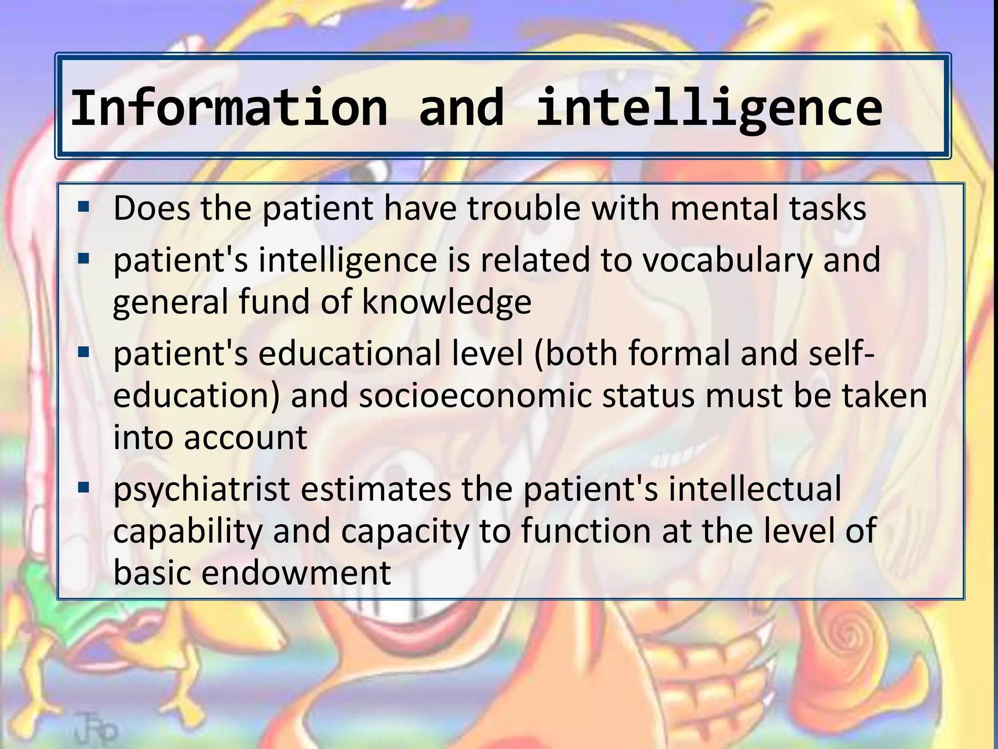 Information and intelligence
 Does the patient have trouble with mental tasks
 patient's intelligence is related to vocabulary and
general fund of knowledge
 patient's educational level (both formal and self-
education) and socioeconomic status must be taken
into account
 psychiatrist estimates the patient's intellectual
capability and capacity to function at the level of
basic endowment
 