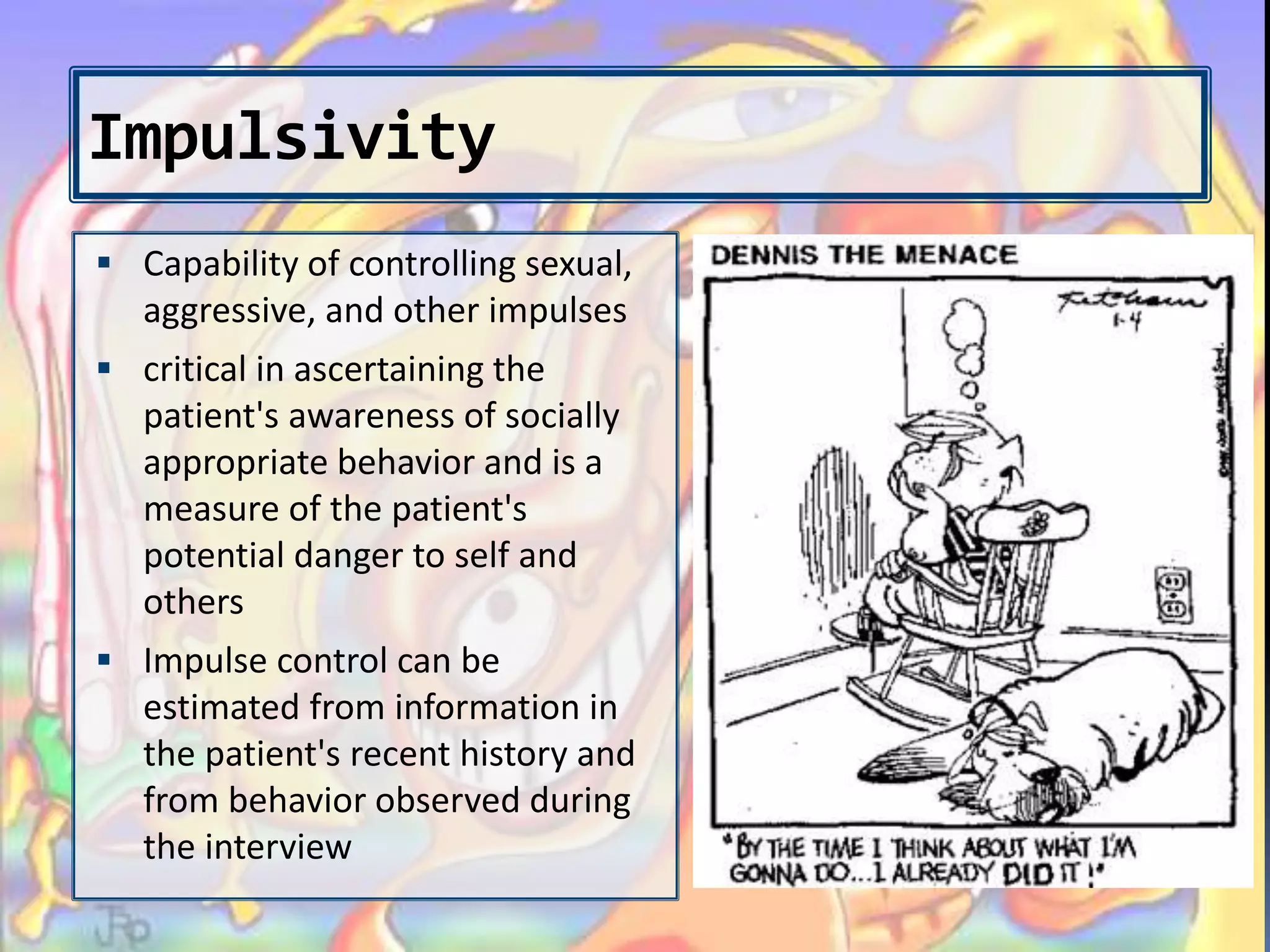 Impulsivity
 Capability of controlling sexual,
aggressive, and other impulses
 critical in ascertaining the
patient's awareness of socially
appropriate behavior and is a
measure of the patient's
potential danger to self and
others
 Impulse control can be
estimated from information in
the patient's recent history and
from behavior observed during
the interview
 