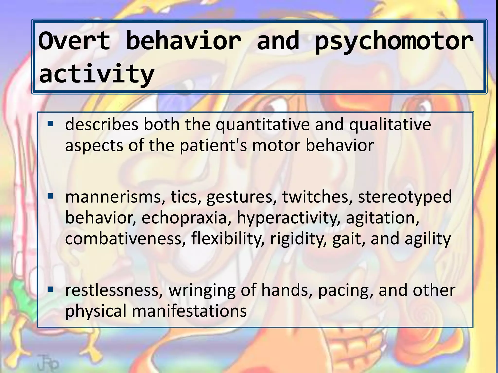 Overt behavior and psychomotor
activity
 describes both the quantitative and qualitative
aspects of the patient's motor behavior
 mannerisms, tics, gestures, twitches, stereotyped
behavior, echopraxia, hyperactivity, agitation,
combativeness, flexibility, rigidity, gait, and agility
 restlessness, wringing of hands, pacing, and other
physical manifestations
 