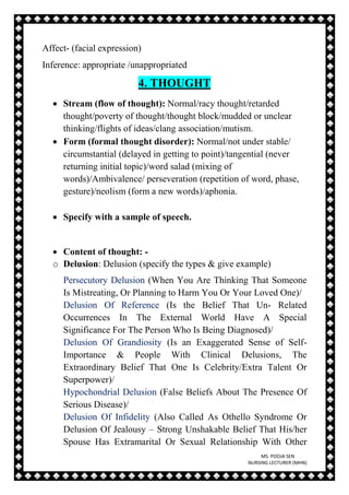 MS. POOJA SEN
NURSING LECTURER (MHN)
Affect- (facial expression)
Inference: appropriate /unappropriated
4. THOUGHT
 Stream (flow of thought): Normal/racy thought/retarded
thought/poverty of thought/thought block/mudded or unclear
thinking/flights of ideas/clang association/mutism.
 Form (formal thought disorder): Normal/not under stable/
circumstantial (delayed in getting to point)/tangential (never
returning initial topic)/word salad (mixing of
words)/Ambivalence/ perseveration (repetition of word, phase,
gesture)/neolism (form a new words)/aphonia.
 Specify with a sample of speech.
 Content of thought: -
o Delusion: Delusion (specify the types & give example)
Persecutory Delusion (When You Are Thinking That Someone
Is Mistreating, Or Planning to Harm You Or Your Loved One)/
Delusion Of Reference (Is the Belief That Un- Related
Occurrences In The External World Have A Special
Significance For The Person Who Is Being Diagnosed)/
Delusion Of Grandiosity (Is an Exaggerated Sense of Self-
Importance & People With Clinical Delusions, The
Extraordinary Belief That One Is Celebrity/Extra Talent Or
Superpower)/
Hypochondrial Delusion (False Beliefs About The Presence Of
Serious Disease)/
Delusion Of Infidelity (Also Called As Othello Syndrome Or
Delusion Of Jealousy – Strong Unshakable Belief That His/her
Spouse Has Extramarital Or Sexual Relationship With Other
 